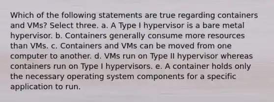 Which of the following statements are true regarding containers and VMs? Select three. a. A Type I hypervisor is a bare metal hypervisor. b. Containers generally consume more resources than VMs. c. Containers and VMs can be moved from one computer to another. d. VMs run on Type II hypervisor whereas containers run on Type I hypervisors. e. A container holds only the necessary operating system components for a specific application to run.