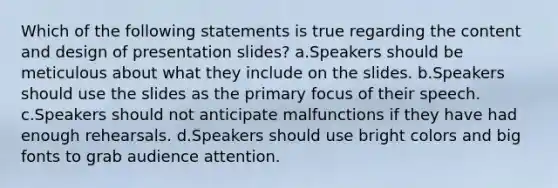 Which of the following statements is true regarding the content and design of presentation slides? a.Speakers should be meticulous about what they include on the slides. b.Speakers should use the slides as the primary focus of their speech. c.Speakers should not anticipate malfunctions if they have had enough rehearsals. d.Speakers should use bright colors and big fonts to grab audience attention.