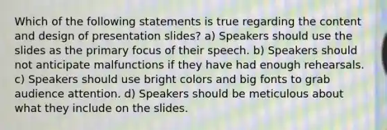 Which of the following statements is true regarding the content and design of presentation slides? a) Speakers should use the slides as the primary focus of their speech. b) Speakers should not anticipate malfunctions if they have had enough rehearsals. c) Speakers should use bright colors and big fonts to grab audience attention. d) Speakers should be meticulous about what they include on the slides.