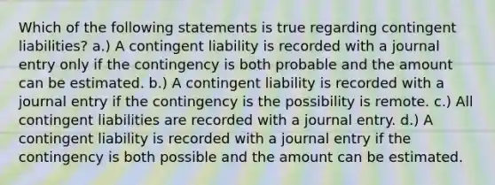 Which of the following statements is true regarding contingent liabilities? a.) A contingent liability is recorded with a journal entry only if the contingency is both probable and the amount can be estimated. b.) A contingent liability is recorded with a journal entry if the contingency is the possibility is remote. c.) All contingent liabilities are recorded with a journal entry. d.) A contingent liability is recorded with a journal entry if the contingency is both possible and the amount can be estimated.