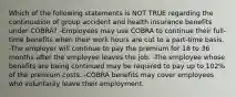 Which of the following statements is NOT TRUE regarding the continuation of group accident and health insurance benefits under COBRA? -Employees may use COBRA to continue their full-time benefits when their work hours are cut to a part-time basis. -The employer will continue to pay the premium for 18 to 36 months after the employee leaves the job. -The employee whose benefits are being continued may be required to pay up to 102% of the premium costs. -COBRA benefits may cover employees who voluntarily leave their employment.