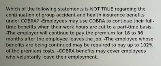 Which of the following statements is NOT TRUE regarding the continuation of group accident and health insurance benefits under COBRA? -Employees may use COBRA to continue their full-time benefits when their work hours are cut to a part-time basis. -The employer will continue to pay the premium for 18 to 36 months after the employee leaves the job. -The employee whose benefits are being continued may be required to pay up to 102% of the premium costs. -COBRA benefits may cover employees who voluntarily leave their employment.