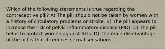 Which of the following statements is true regarding the contraceptive pill? A) The pill should not be taken by women with a history of circulatory problems or stroke. B) The pill appears to increase the risk of pelvic inflammatory disease (PID). C) The pill helps to protect women against STIs. D) The main disadvantage of the pill is that it reduces sexual sensations.