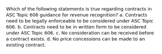 Which of the following statements is true regarding contracts in ASC Topic 606 guidance for revenue recognition? a. Contracts need to be legally enforceable to be considered under ASC Topic 606. b. Contracts need to be in written form to be considered under ASC Topic 606. c. No consideration can be received before a contract exists. d. No price concessions can be made to an existing contract.