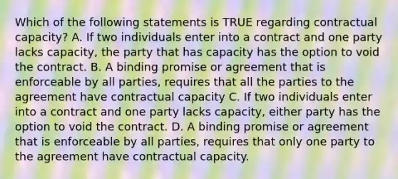 Which of the following statements is TRUE regarding contractual capacity? A. If two individuals enter into a contract and one party lacks capacity, the party that has capacity has the option to void the contract. B. A binding promise or agreement that is enforceable by all parties, requires that all the parties to the agreement have contractual capacity C. If two individuals enter into a contract and one party lacks capacity, either party has the option to void the contract. D. A binding promise or agreement that is enforceable by all parties, requires that only one party to the agreement have contractual capacity.