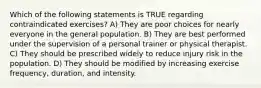 Which of the following statements is TRUE regarding contraindicated exercises? A) They are poor choices for nearly everyone in the general population. B) They are best performed under the supervision of a personal trainer or physical therapist. C) They should be prescribed widely to reduce injury risk in the population. D) They should be modified by increasing exercise frequency, duration, and intensity.