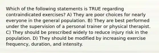 Which of the following statements is TRUE regarding contraindicated exercises? A) They are poor choices for nearly everyone in the general population. B) They are best performed under the supervision of a personal trainer or physical therapist. C) They should be prescribed widely to reduce injury risk in the population. D) They should be modified by increasing exercise frequency, duration, and intensity.