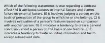 Which of the following statements is true regarding a contrast effect? A) It attributes success to internal factors and blames failure on external factors. B) It involves judging a person on the basis of perception of the group to which he or she belongs. C) It involves evaluation of a person's features based on comparison with another person. D) It indicates a tendency to draw a general conclusion about a person on the basis of one feature. E) It indicates a tendency to fixate on initial information and fail to accept subsequent data.