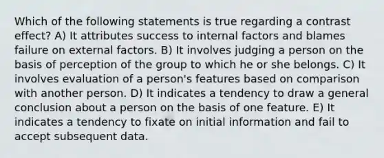 Which of the following statements is true regarding a contrast effect? A) It attributes success to internal factors and blames failure on external factors. B) It involves judging a person on the basis of perception of the group to which he or she belongs. C) It involves evaluation of a person's features based on comparison with another person. D) It indicates a tendency to draw a general conclusion about a person on the basis of one feature. E) It indicates a tendency to fixate on initial information and fail to accept subsequent data.