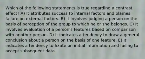 Which of the following statements is true regarding a contrast effect? A) It attributes success to internal factors and blames failure on external factors. B) It involves judging a person on the basis of perception of the group to which he or she belongs. C) It involves evaluation of a person's features based on comparison with another person. D) It indicates a tendency to draw a general conclusion about a person on the basis of one feature. E) It indicates a tendency to fixate on initial information and failing to accept subsequent data.