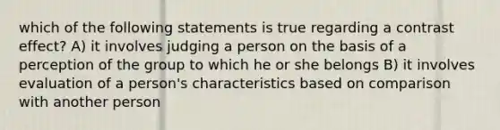 which of the following statements is true regarding a contrast effect? A) it involves judging a person on the basis of a perception of the group to which he or she belongs B) it involves evaluation of a person's characteristics based on comparison with another person