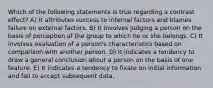 Which of the following statements is true regarding a contrast effect? A) It attributes success to internal factors and blames failure on external factors. B) It involves judging a person on the basis of perception of the group to which he or she belongs. C) It involves evaluation of a person's characteristics based on comparison with another person. D) It indicates a tendency to draw a general conclusion about a person on the basis of one feature. E) It indicates a tendency to fixate on initial information and fail to accept subsequent data.