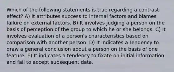 Which of the following statements is true regarding a contrast effect? A) It attributes success to internal factors and blames failure on external factors. B) It involves judging a person on the basis of perception of the group to which he or she belongs. C) It involves evaluation of a person's characteristics based on comparison with another person. D) It indicates a tendency to draw a general conclusion about a person on the basis of one feature. E) It indicates a tendency to fixate on initial information and fail to accept subsequent data.