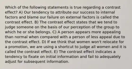 Which of the following statements is true regarding a contrast effect? A) Our tendency to attribute our success to internal factors and blame our failure on external factors is called the contrast effect. B) The contrast effect states that we tend to judge someone on the basis of our perception of the group to which he or she belongs. C) A person appears more appealing than normal when compared with a person of less appeal due to the contrast effect. D) If we think that women won't relocate for a promotion, we are using a shortcut to judge all women and it is called the contrast effect. E) The contrast effect indicates a tendency to fixate on initial information and fail to adequately adjust for subsequent information.