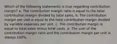 Which of the following statements is true regarding contribution margin? a. The contribution margin ratio is equal to the total contribution margin divided by total sales. b. The contribution margin per unit is equal to the total contribution margin divided by variable expenses per unit. c. The contribution margin is equal to total sales minus total costs. d. The sum of the contribution margin ratio and the contribution margin per unit is always 100%.