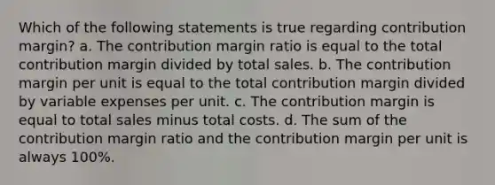 Which of the following statements is true regarding contribution margin? a. The contribution margin ratio is equal to the total contribution margin divided by total sales. b. The contribution margin per unit is equal to the total contribution margin divided by variable expenses per unit. c. The contribution margin is equal to total sales minus total costs. d. The sum of the contribution margin ratio and the contribution margin per unit is always 100%.