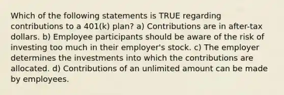 Which of the following statements is TRUE regarding contributions to a 401(k) plan? a) Contributions are in after-tax dollars. b) Employee participants should be aware of the risk of investing too much in their employer's stock. c) The employer determines the investments into which the contributions are allocated. d) Contributions of an unlimited amount can be made by employees.