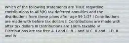 Which of the following statements are TRUE regarding contributions to 403(b) tax deferred annuities and the distributions from these plans after age 59 1/2? I Contributions are made with before tax dollars II Contributions are made with after tax dollars III Distributions are 100% taxable IV Distributions are tax free A. I and III B. I and IV C. II and III D. II and IV