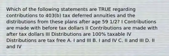 Which of the following statements are TRUE regarding contributions to 403(b) tax deferred annuities and the distributions from these plans after age 59 1/2? I Contributions are made with before tax dollars II Contributions are made with after tax dollars III Distributions are 100% taxable IV Distributions are tax free A. I and III B. I and IV C. II and III D. II and IV