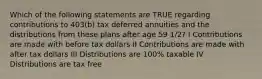 Which of the following statements are TRUE regarding contributions to 403(b) tax deferred annuities and the distributions from these plans after age 59 1/2? I Contributions are made with before tax dollars II Contributions are made with after tax dollars III Distributions are 100% taxable IV Distributions are tax free