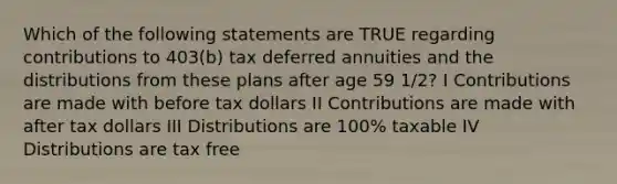 Which of the following statements are TRUE regarding contributions to 403(b) tax deferred annuities and the distributions from these plans after age 59 1/2? I Contributions are made with before tax dollars II Contributions are made with after tax dollars III Distributions are 100% taxable IV Distributions are tax free