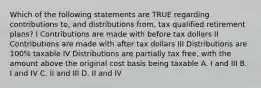 Which of the following statements are TRUE regarding contributions to, and distributions from, tax qualified retirement plans? I Contributions are made with before tax dollars II Contributions are made with after tax dollars III Distributions are 100% taxable IV Distributions are partially tax free, with the amount above the original cost basis being taxable A. I and III B. I and IV C. II and III D. II and IV