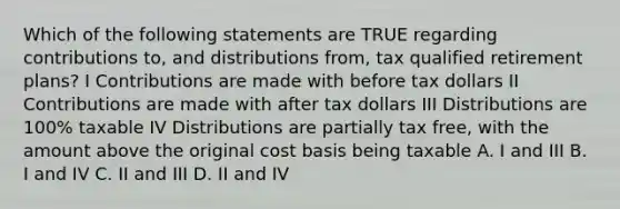 Which of the following statements are TRUE regarding contributions to, and distributions from, tax qualified retirement plans? I Contributions are made with before tax dollars II Contributions are made with after tax dollars III Distributions are 100% taxable IV Distributions are partially tax free, with the amount above the original cost basis being taxable A. I and III B. I and IV C. II and III D. II and IV