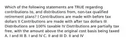 Which of the following statements are TRUE regarding contributions to, and distributions from, non-tax qualified retirement plans? I Contributions are made with before tax dollars II Contributions are made with after tax dollars III Distributions are 100% taxable IV Distributions are partially tax free, with the amount above the original cost basis being taxed A. I and III B. I and IV C. II and III D. II and IV