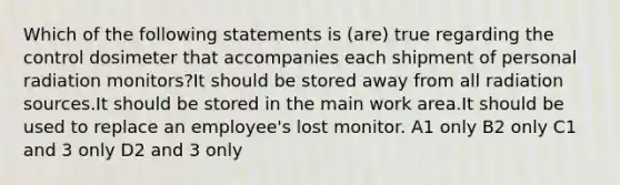 Which of the following statements is (are) true regarding the control dosimeter that accompanies each shipment of personal radiation monitors?It should be stored away from all radiation sources.It should be stored in the main work area.It should be used to replace an employee's lost monitor. A1 only B2 only C1 and 3 only D2 and 3 only