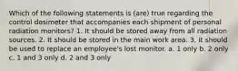 Which of the following statements is (are) true regarding the control dosimeter that accompanies each shipment of personal radiation monitors? 1. It should be stored away from all radiation sources. 2. It should be stored in the main work area. 3. It should be used to replace an employee's lost monitor. a. 1 only b. 2 only c. 1 and 3 only d. 2 and 3 only