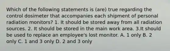 Which of the following statements is (are) true regarding the control dosimeter that accompanies each shipment of personal radiation monitors? 1. It should be stored away from all radiation sources. 2. It should be stored in the main work area. 3.It should be used to replace an employee's lost monitor. A. 1 only B. 2 only C. 1 and 3 only D. 2 and 3 only