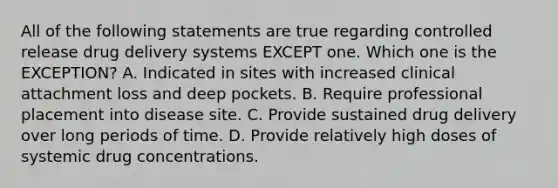 All of the following statements are true regarding controlled release drug delivery systems EXCEPT one. Which one is the EXCEPTION? A. Indicated in sites with increased clinical attachment loss and deep pockets. B. Require professional placement into disease site. C. Provide sustained drug delivery over long periods of time. D. Provide relatively high doses of systemic drug concentrations.