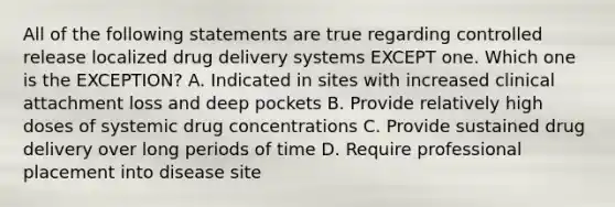 All of the following statements are true regarding controlled release localized drug delivery systems EXCEPT one. Which one is the EXCEPTION? A. Indicated in sites with increased clinical attachment loss and deep pockets B. Provide relatively high doses of systemic drug concentrations C. Provide sustained drug delivery over long periods of time D. Require professional placement into disease site