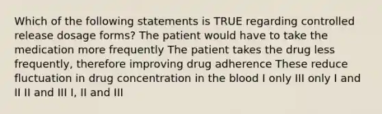 Which of the following statements is TRUE regarding controlled release dosage forms? The patient would have to take the medication more frequently The patient takes the drug less frequently, therefore improving drug adherence These reduce fluctuation in drug concentration in the blood I only III only I and II II and III I, II and III