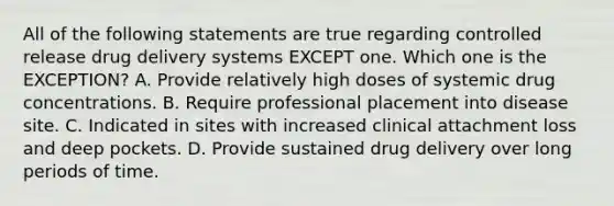 All of the following statements are true regarding controlled release drug delivery systems EXCEPT one. Which one is the EXCEPTION? A. Provide relatively high doses of systemic drug concentrations. B. Require professional placement into disease site. C. Indicated in sites with increased clinical attachment loss and deep pockets. D. Provide sustained drug delivery over long periods of time.