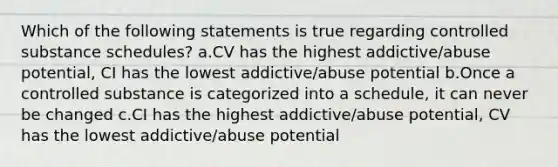 Which of the following statements is true regarding controlled substance schedules? a.CV has the highest addictive/abuse potential, CI has the lowest addictive/abuse potential b.Once a controlled substance is categorized into a schedule, it can never be changed c.CI has the highest addictive/abuse potential, CV has the lowest addictive/abuse potential