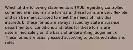 Which of the following statements is TRUE regarding controlled commercial inland marine forms? a. these forms are very flexible and can be manuscripted to meet the needs of individual insureds b. these forms are always issued by state insurance departments c. conditions and rates for these forms are determined solely on the basis of underwriting judgement d. These forms are usually issued according to published rules and rates