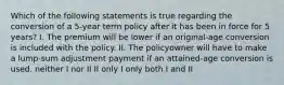 Which of the following statements is true regarding the conversion of a 5-year term policy after it has been in force for 5 years? I. The premium will be lower if an original-age conversion is included with the policy. II. The policyowner will have to make a lump-sum adjustment payment if an attained-age conversion is used. neither I nor II II only I only both I and II