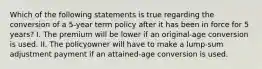 Which of the following statements is true regarding the conversion of a 5-year term policy after it has been in force for 5 years? I. The premium will be lower if an original-age conversion is used. II. The policyowner will have to make a lump-sum adjustment payment if an attained-age conversion is used.