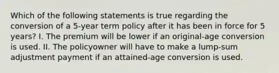 Which of the following statements is true regarding the conversion of a 5-year term policy after it has been in force for 5 years? I. The premium will be lower if an original-age conversion is used. II. The policyowner will have to make a lump-sum adjustment payment if an attained-age conversion is used.