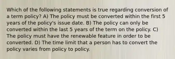 Which of the following statements is true regarding conversion of a term policy? A) The policy must be converted within the first 5 years of the policy's issue date. B) The policy can only be converted within the last 5 years of the term on the policy. C) The policy must have the renewable feature in order to be converted. D) The time limit that a person has to convert the policy varies from policy to policy.