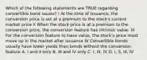 Which of the following statements are TRUE regarding convertible bond issues? I At the time of issuance, the conversion price is set at a premium to the stock's current market price II When the stock price is at a premium to the conversion price, the conversion feature has intrinsic value. III For the conversion feature to have value, the stock's price must move up in the market after issuance IV Convertible bonds usually have lower yields than bonds without the conversion feature A. I and II only B. III and IV only C. I, III, IV D. I, II, III, IV