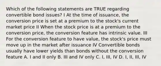 Which of the following statements are TRUE regarding convertible bond issues? I At the time of issuance, the conversion price is set at a premium to the stock's current market price II When the stock price is at a premium to the conversion price, the conversion feature has intrinsic value. III For the conversion feature to have value, the stock's price must move up in the market after issuance IV Convertible bonds usually have lower yields than bonds without the conversion feature A. I and II only B. III and IV only C. I, III, IV D. I, II, III, IV