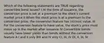 Which of the following statements are TRUE regarding convertible bond issues? I At the time of issuance, the conversion price is set at a premium to the stock's current market price II When the stock price is at a premium to the conversion price, the conversion feature has intrinsic value. III For the conversion feature to have value, the stock's price must move up in the market after issuance IV Convertible bonds usually have lower yields than bonds without the conversion feature A I and II only BIII and IV only CI, III, IV DI, II, III, IV