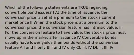 Which of the following statements are TRUE regarding convertible bond issues? I At the time of issuance, the conversion price is set at a premium to the stock's current market price II When the stock price is at a premium to the conversion price, the conversion feature has intrinsic value. III For the conversion feature to have value, the stock's price must move up in the market after issuance IV Convertible bonds usually have lower yields than bonds without the conversion feature A I and II only BIII and IV only CI, III, IV DI, II, III, IV