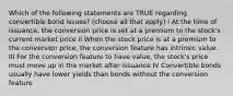 Which of the following statements are TRUE regarding convertible bond issues? (choose all that apply) I At the time of issuance, the conversion price is set at a premium to the stock's current market price II When the stock price is at a premium to the conversion price, the conversion feature has intrinsic value. III For the conversion feature to have value, the stock's price must move up in the market after issuance IV Convertible bonds usually have lower yields than bonds without the conversion feature