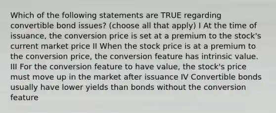 Which of the following statements are TRUE regarding convertible bond issues? (choose all that apply) I At the time of issuance, the conversion price is set at a premium to the stock's current market price II When the stock price is at a premium to the conversion price, the conversion feature has intrinsic value. III For the conversion feature to have value, the stock's price must move up in the market after issuance IV Convertible bonds usually have lower yields than bonds without the conversion feature