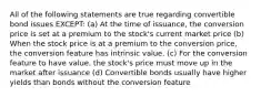 All of the following statements are true regarding convertible bond issues EXCEPT: (a) At the time of issuance, the conversion price is set at a premium to the stock's current market price (b) When the stock price is at a premium to the conversion price, the conversion feature has intrinsic value. (c) For the conversion feature to have value, the stock's price must move up in the market after issuance (d) Convertible bonds usually have higher yields than bonds without the conversion feature