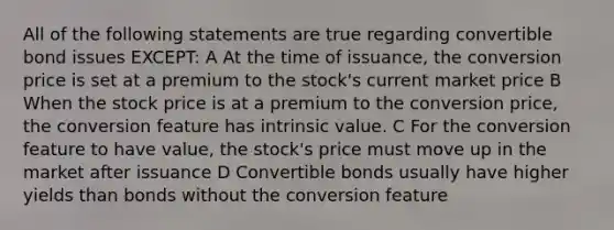 All of the following statements are true regarding convertible bond issues EXCEPT: A At the time of issuance, the conversion price is set at a premium to the stock's current market price B When the stock price is at a premium to the conversion price, the conversion feature has intrinsic value. C For the conversion feature to have value, the stock's price must move up in the market after issuance D Convertible bonds usually have higher yields than bonds without the conversion feature