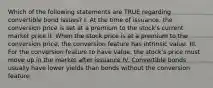 Which of the following statements are TRUE regarding convertible bond issues? I. At the time of issuance, the conversion price is set at a premium to the stock's current market price II. When the stock price is at a premium to the conversion price, the conversion feature has intrinsic value. III. For the conversion feature to have value, the stock's price must move up in the market after issuance IV. Convertible bonds usually have lower yields than bonds without the conversion feature